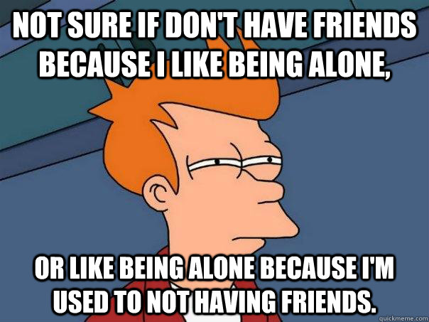 Not sure if don't have friends because I like being alone, Or like being alone because I'm used to not having friends.  Futurama Fry