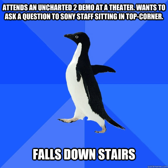 Attends an Uncharted 2 demo at a theater. Wants to ask a question to sony staff sitting in top-corner.   Falls down stairs  Socially Awkward Penguin