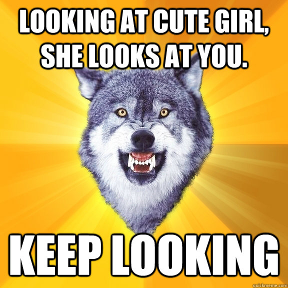 Looking at cute girl, she looks at you. Keep looking  Courage Wolf