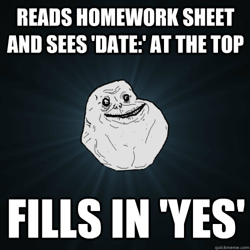 Reads homework sheet and sees 'date:' at the top fills in 'yes'  Forever Alone