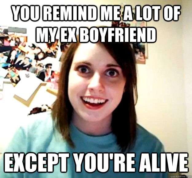 You remind me a lot of my ex boyfriend Except you're alive  Overly Attached Girlfriend