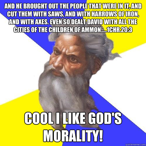 And he brought out the people that were in it, and cut them with saws, and with harrows of iron, and with axes. Even so dealt David with all the cities of the children of Ammon.....1Chr.20:3  Cool I like God's Morality! - And he brought out the people that were in it, and cut them with saws, and with harrows of iron, and with axes. Even so dealt David with all the cities of the children of Ammon.....1Chr.20:3  Cool I like God's Morality!  Advice God