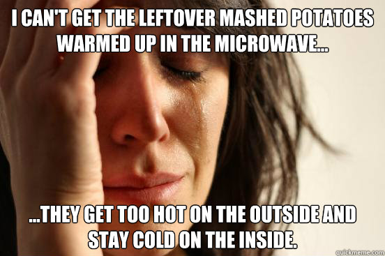 I can't get the leftover mashed potatoes warmed up in the microwave... ...they get too hot on the outside and stay cold on the inside.  First World Problems