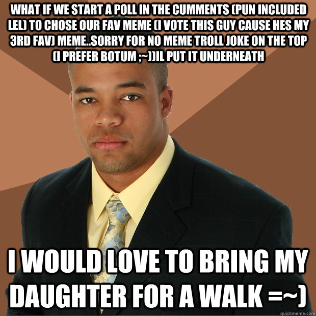 What if we start a poll in the cumments (pun included lel) to chose our fav meme (I vote this guy cause hes my 3rd fav) meme..Sorry for no meme troll joke on the top (I prefer botum ;~))Il put it underneath  I would love to bring my daughter for a walk =~  Successful Black Man