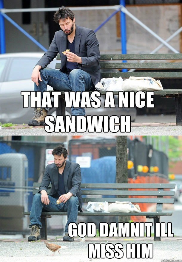 that was a nice sandwich god damnit ill miss him  Sad Keanu