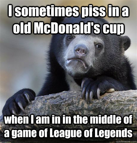 I sometimes piss in a old McDonald's cup when I am in in the middle of a game of League of Legends  Confession Bear