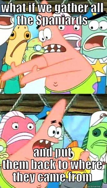 WHAT IF WE GATHER ALL THE SPANIARDS AND PUT THEM BACK TO WHERE THEY CAME FROM Push it somewhere else Patrick