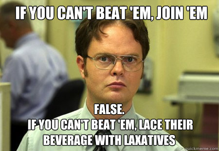 if you can't beat 'em, join 'em FALSE.  
 if you can't beat 'em, lace their beverage with laxatives - if you can't beat 'em, join 'em FALSE.  
 if you can't beat 'em, lace their beverage with laxatives  Schrute