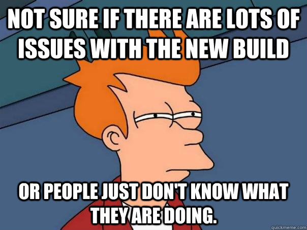 Not sure if there are lots of issues with the new build Or people just don't know what they are doing.  Futurama Fry