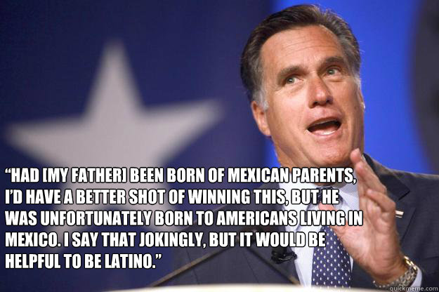  “Had [my father] been born of Mexican parents, I’d have a better shot of winning this, But he was unfortunately born to Americans living in Mexico. I say that jokingly, but it would be helpful to be Latino.”  Mitt Romney