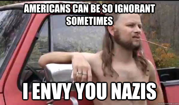 Americans can be so ignorant sometimes I envy you Nazis  Almost Politically Correct Redneck