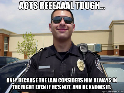 Acts reeeaaal tough... only because the law considers him always in the right even if he's not, and he knows it. - Acts reeeaaal tough... only because the law considers him always in the right even if he's not, and he knows it.  Scumbag Cop