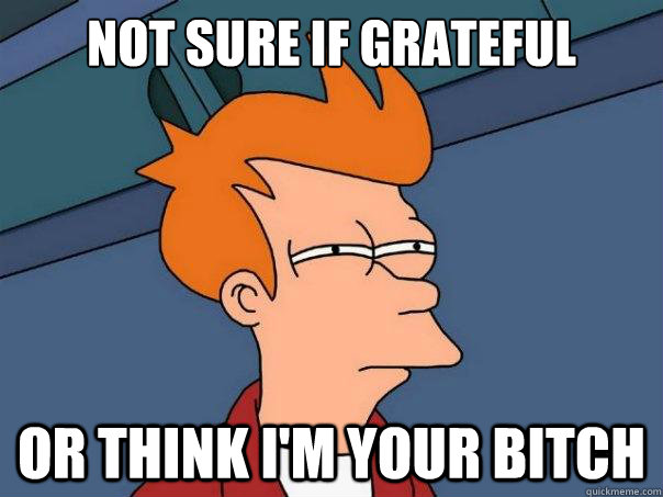 Not sure if grateful  Or think I'm your bitch  Futurama Fry