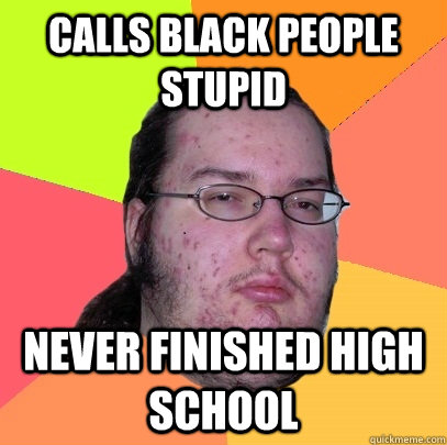 Calls black people stupid never finished high school  Butthurt Dweller