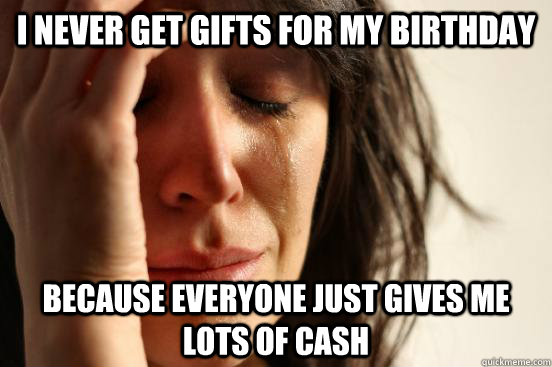 I never get gifts for my birthday because everyone just gives me lots of cash  First World Problems