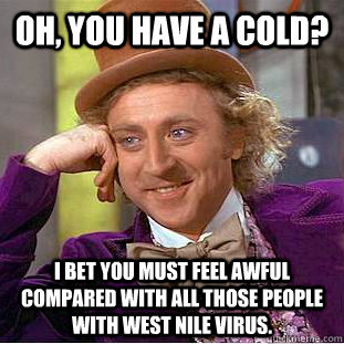 Oh, you have a cold? I bet you must feel awful compared with all those people with West Nile Virus.  - Oh, you have a cold? I bet you must feel awful compared with all those people with West Nile Virus.   Condescending Wonka