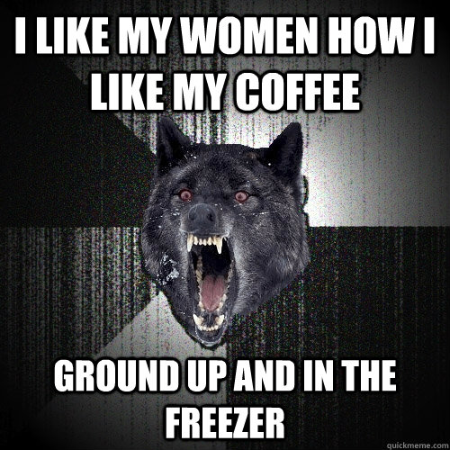 I like my women how i like my coffee ground up and in the freezer  Insanity Wolf