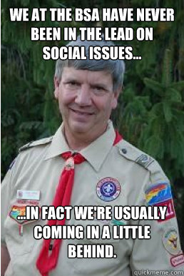 we at the bsa have never been in the lead on social issues... ...in fact we're usually coming in a little behind.  Harmless Scout Leader