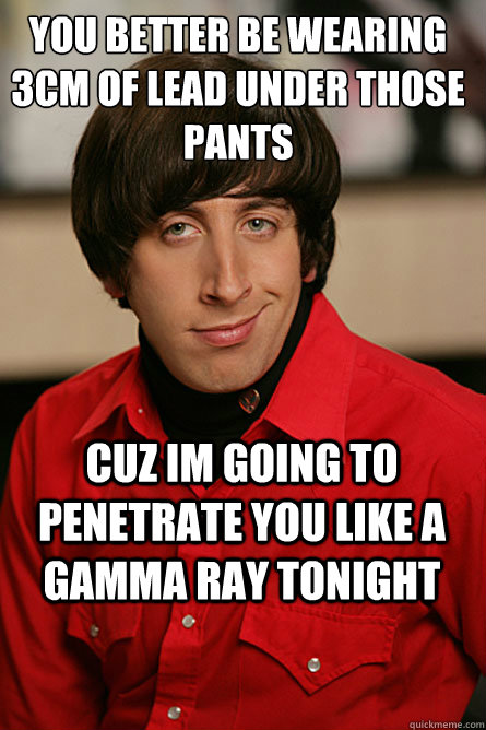 You better be wearing 3cm of lead under those pants cuz im going to penetrate you like a gamma ray tonight - You better be wearing 3cm of lead under those pants cuz im going to penetrate you like a gamma ray tonight  Pickup Line Scientist