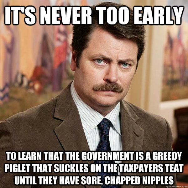 it's never too early to learn that the government is a greedy piglet that suckles on the taxpayers teat until they have sore, chapped nipples  Advice Ron Swanson