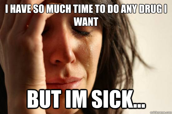 I have so much time to do any drug I want But im sick...  First World Problems