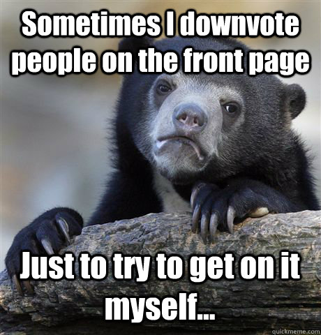 Sometimes I downvote people on the front page Just to try to get on it myself...  Confession Bear