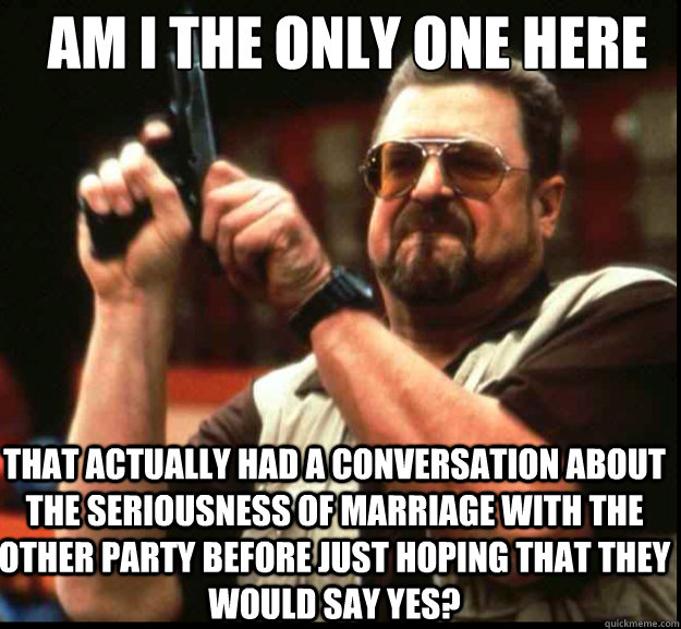 AM I THE ONLY ONE HERE THAT ACTUALLY HAD A CONVERSATION ABOUT THE SERIOUSNESS OF MARRIAGE WITH THE OTHER PARTY BEFORE JUST HOPING THAT THEY WOULD SAY YES? - AM I THE ONLY ONE HERE THAT ACTUALLY HAD A CONVERSATION ABOUT THE SERIOUSNESS OF MARRIAGE WITH THE OTHER PARTY BEFORE JUST HOPING THAT THEY WOULD SAY YES?  The Big Lebowski