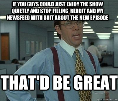 If you guys could just enjoy the show quietly and stop filling  reddit and my newsfeed with shit about the new episode That'd be great - If you guys could just enjoy the show quietly and stop filling  reddit and my newsfeed with shit about the new episode That'd be great  Bill Lumbergh