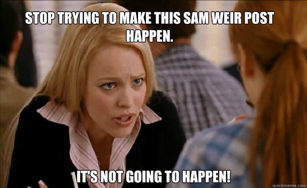 Stop trying to make this Sam Weir post happen. It's not going to happen!  mean girls