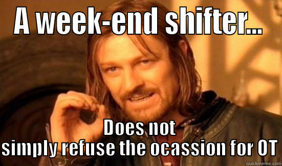 When offered the ocassion for OT - A WEEK-END SHIFTER... DOES NOT SIMPLY REFUSE THE OCASSION FOR OT Boromir