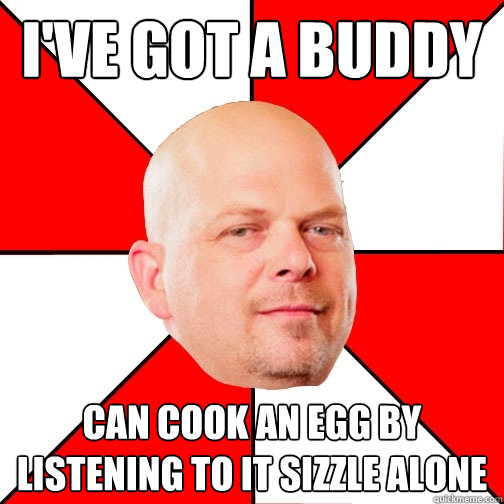 i've got a buddy can cook an egg by listening to it sizzle alone - i've got a buddy can cook an egg by listening to it sizzle alone  Pawn Star