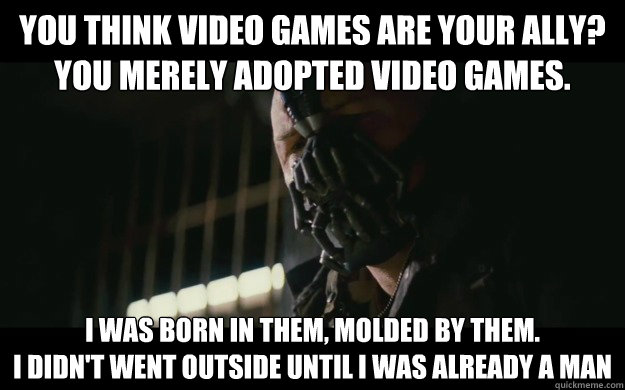 you think video games are your ally?
You merely adopted video games. I was born in them, molded by them.
I didn't went outside until i was already a man  Badass Bane