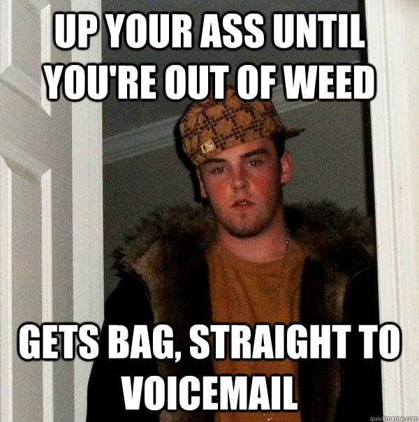 up your ass until you're out of weed Gets bag, straight to voicemail  Scumbag Steve