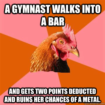 A gymnast walks into a bar and gets two points deducted and ruins her chances of a metal.  Anti-Joke Chicken