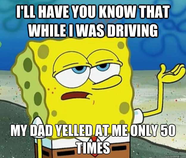 I'll have you know that while I was driving  My dad yelled at me only 50 times - I'll have you know that while I was driving  My dad yelled at me only 50 times  Tough Spongebob