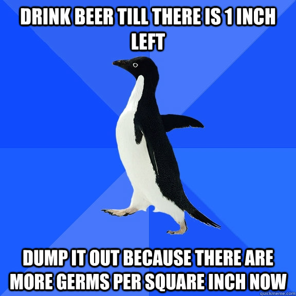 Drink beer till there is 1 inch left dump it out because there are more germs per square inch now  Socially Awkward Penguin