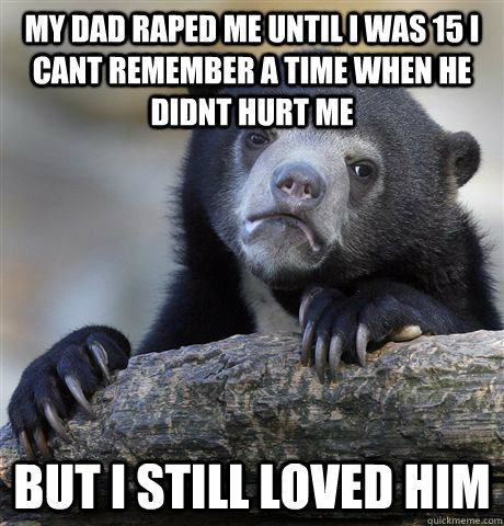 My dad raped me until I was 15 I cant remember a time when he didnt hurt me  But I still loved him   Confession Bear