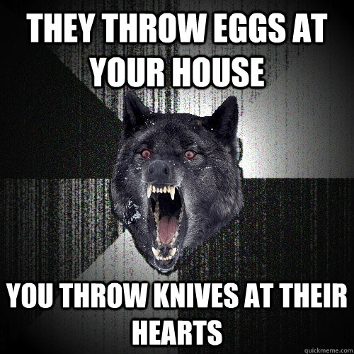 They throw eggs at your house you throw knives at their hearts  Insanity Wolf