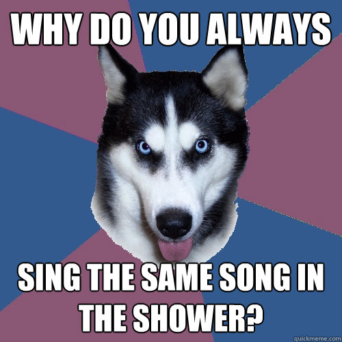 Why do you always Sing the same song in the shower?  Creeper Canine