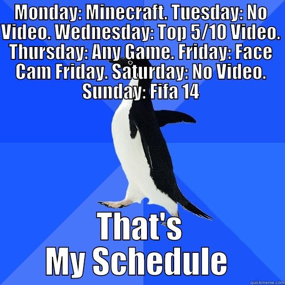 MONDAY: MINECRAFT. TUESDAY: NO VIDEO. WEDNESDAY: TOP 5/10 VIDEO. THURSDAY: ANY GAME. FRIDAY: FACE CAM FRIDAY. SATURDAY: NO VIDEO. SUNDAY: FIFA 14 THAT'S MY SCHEDULE  Socially Awkward Penguin