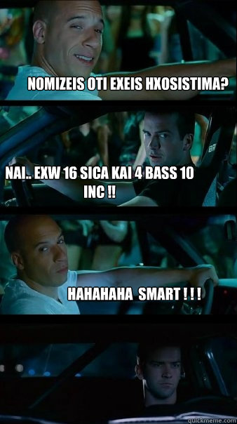 nomizeis oti exeis hxosistima? nai.. exw 16 sica kai 4 bass 10 inc !!  hahahaha  SMART ! ! !   Fast and Furious