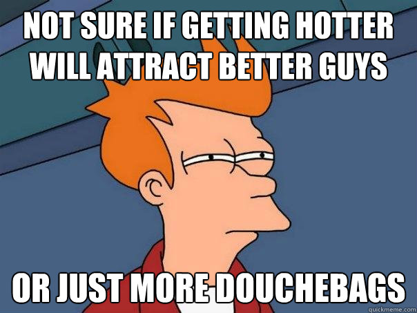 Not sure if getting hotter will attract better guys Or just more douchebags  Futurama Fry