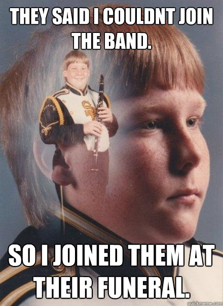 they said i couldnt join the band. so i joined them at their funeral.  PTSD Clarinet Boy