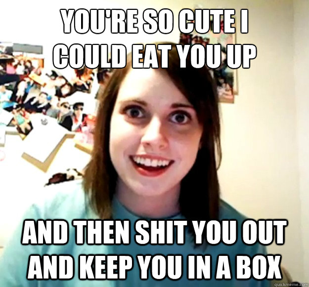 you're so cute I 
could eat you up and then shit you out and keep you in a box  Overly Attached Girlfriend