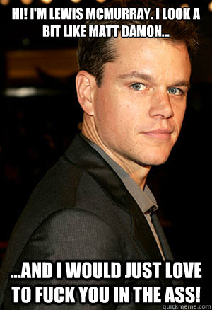 Hi! I'm Lewis Mcmurray. I look a bit like matt damon... ...and i would just love to fuck you in the ass!  