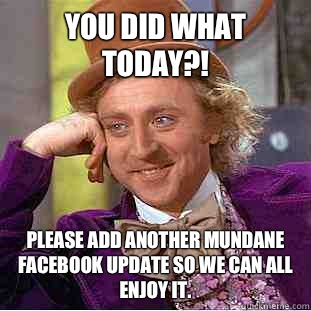 You did what today?!  Please add another mundane Facebook update so we can all enjoy it.  Creepy Wonka