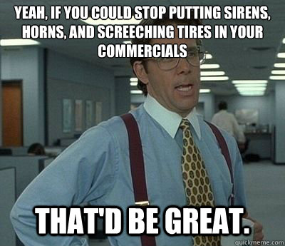 Yeah, if you could stop putting sirens, horns, and screeching tires in your commercials That'd be great.  Bill lumberg