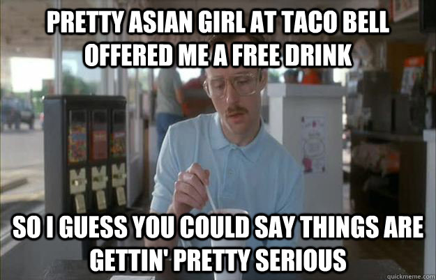 pretty asian girl at taco bell offered me a free drink So I guess you could say things are gettin' pretty serious  Kip from Napoleon Dynamite