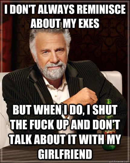 I don't always reminisce about my exes but when I do, i shut the fuck up and don't talk about it with my girlfriend  The Most Interesting Man In The World