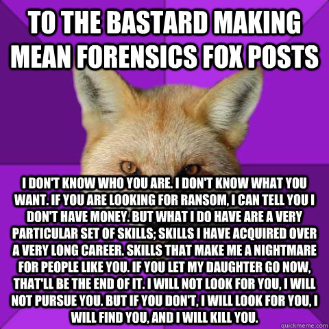 To the bastard making mean forensics fox posts I don't know who you are. I don't know what you want. If you are looking for ransom, I can tell you I don't have money. But what I do have are a very particular set of skills; skills I have acquired over a ve  Forensics Fox